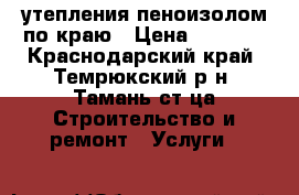 утепления пеноизолом по краю › Цена ­ 1 800 - Краснодарский край, Темрюкский р-н, Тамань ст-ца Строительство и ремонт » Услуги   